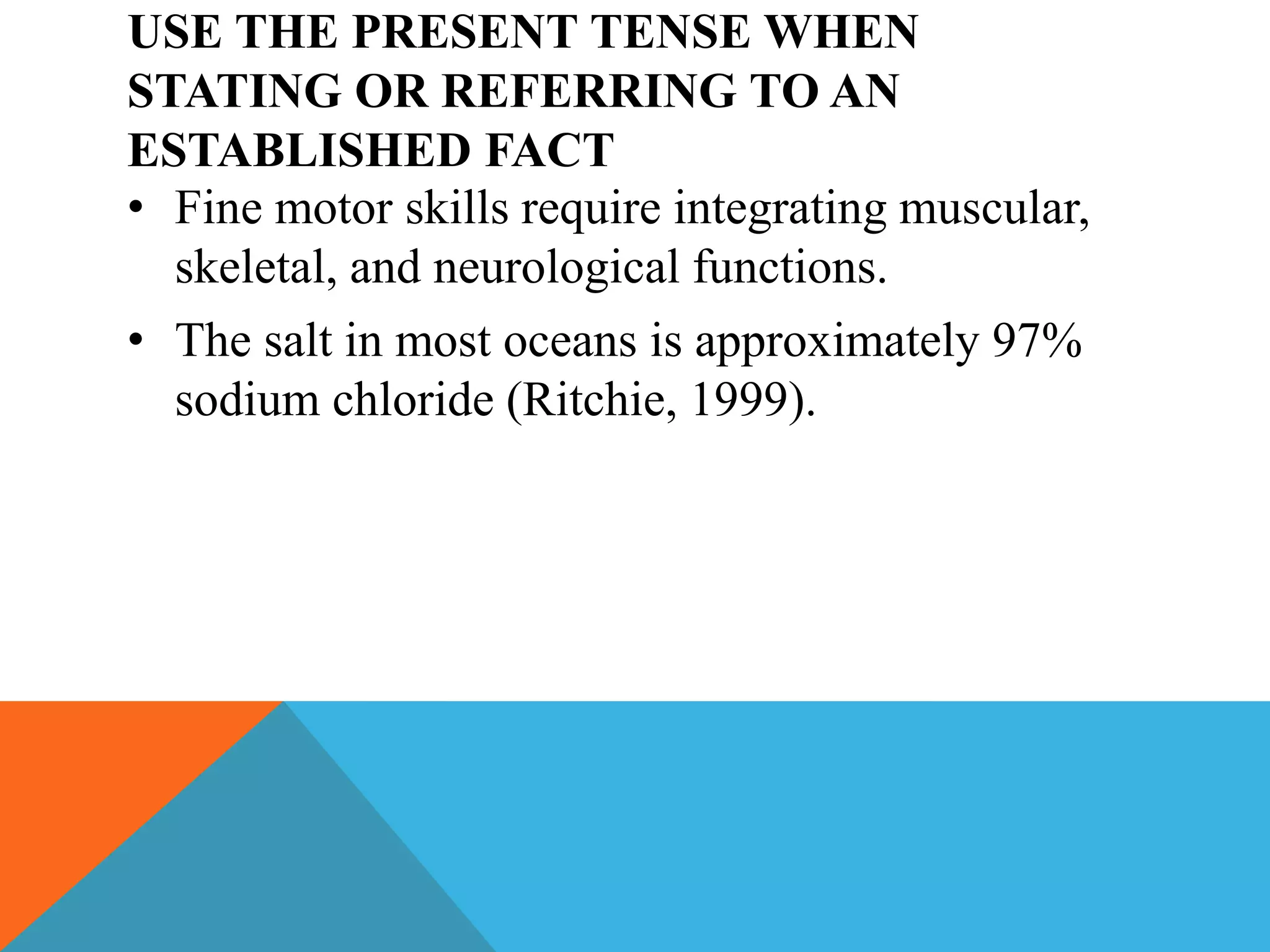 USE THE PRESENT TENSE WHEN
STATING OR REFERRING TO AN
ESTABLISHED FACT
• Fine motor skills require integrating muscular,
skeletal, and neurological functions.
• The salt in most oceans is approximately 97%
sodium chloride (Ritchie, 1999).
 