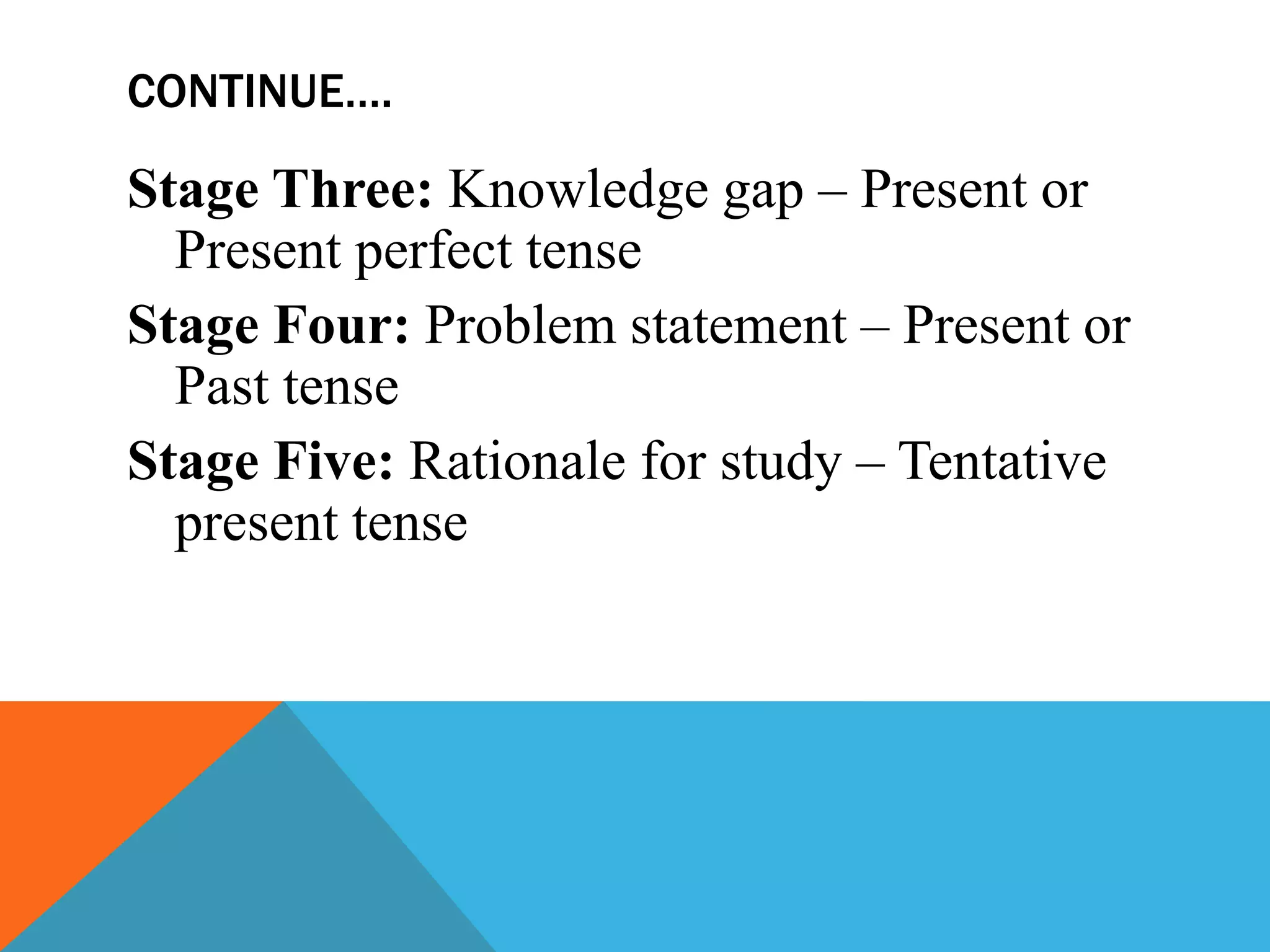 CONTINUE….
Stage Three: Knowledge gap – Present or
Present perfect tense
Stage Four: Problem statement – Present or
Past tense
Stage Five: Rationale for study – Tentative
present tense
 
