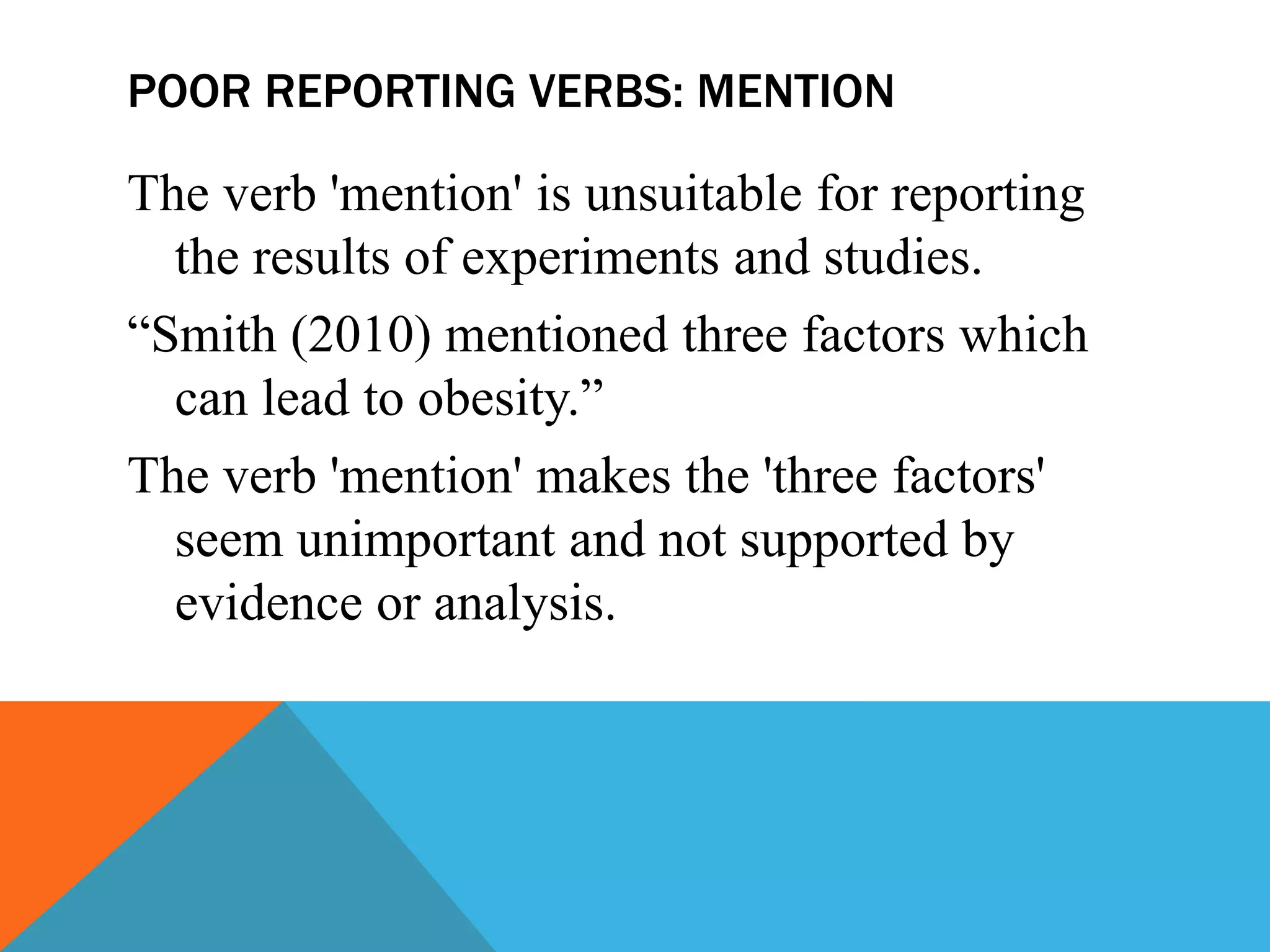 POOR REPORTING VERBS: MENTION
The verb 'mention' is unsuitable for reporting
the results of experiments and studies.
“Smith (2010) mentioned three factors which
can lead to obesity.”
The verb 'mention' makes the 'three factors'
seem unimportant and not supported by
evidence or analysis.
 