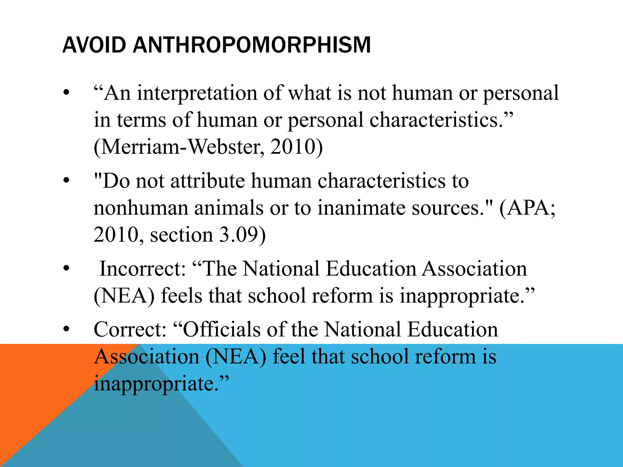 AVOID ANTHROPOMORPHISM
• “An interpretation of what is not human or personal
in terms of human or personal characteristics.”
(Merriam-Webster, 2010)
• "Do not attribute human characteristics to
nonhuman animals or to inanimate sources." (APA;
2010, section 3.09)
• Incorrect: “The National Education Association
(NEA) feels that school reform is inappropriate.”
• Correct: “Officials of the National Education
Association (NEA) feel that school reform is
inappropriate.”
 