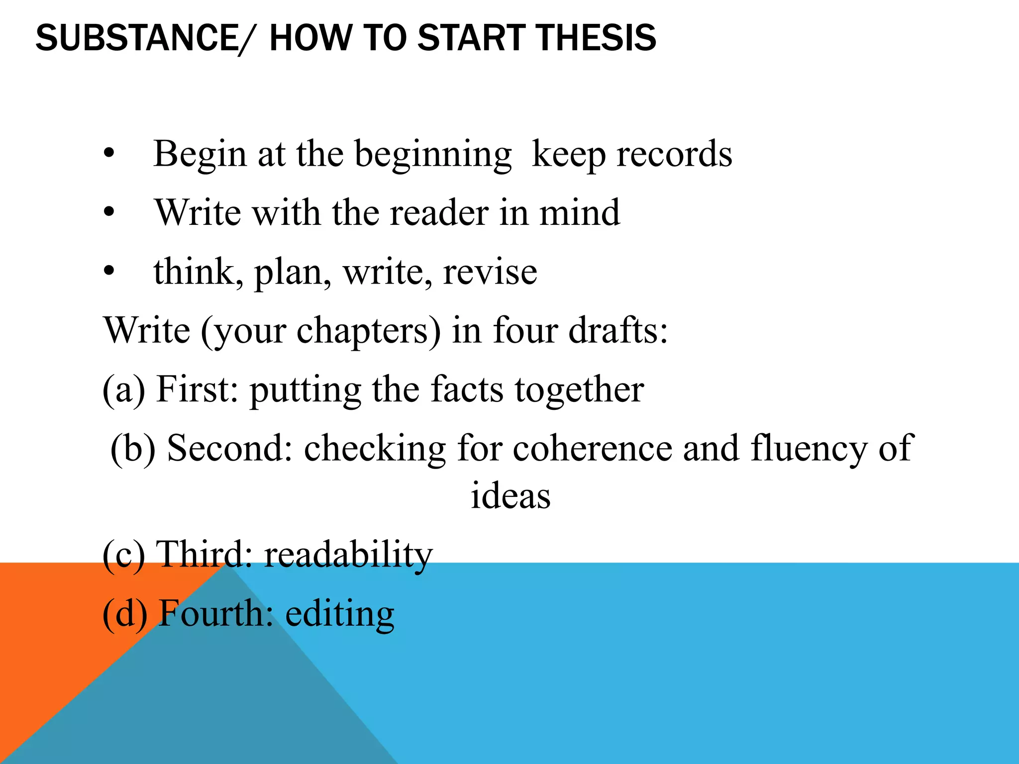 SUBSTANCE/ HOW TO START THESIS
• Begin at the beginning keep records
• Write with the reader in mind
• think, plan, write, revise
Write (your chapters) in four drafts:
(a) First: putting the facts together
(b) Second: checking for coherence and fluency of
ideas
(c) Third: readability
(d) Fourth: editing
 