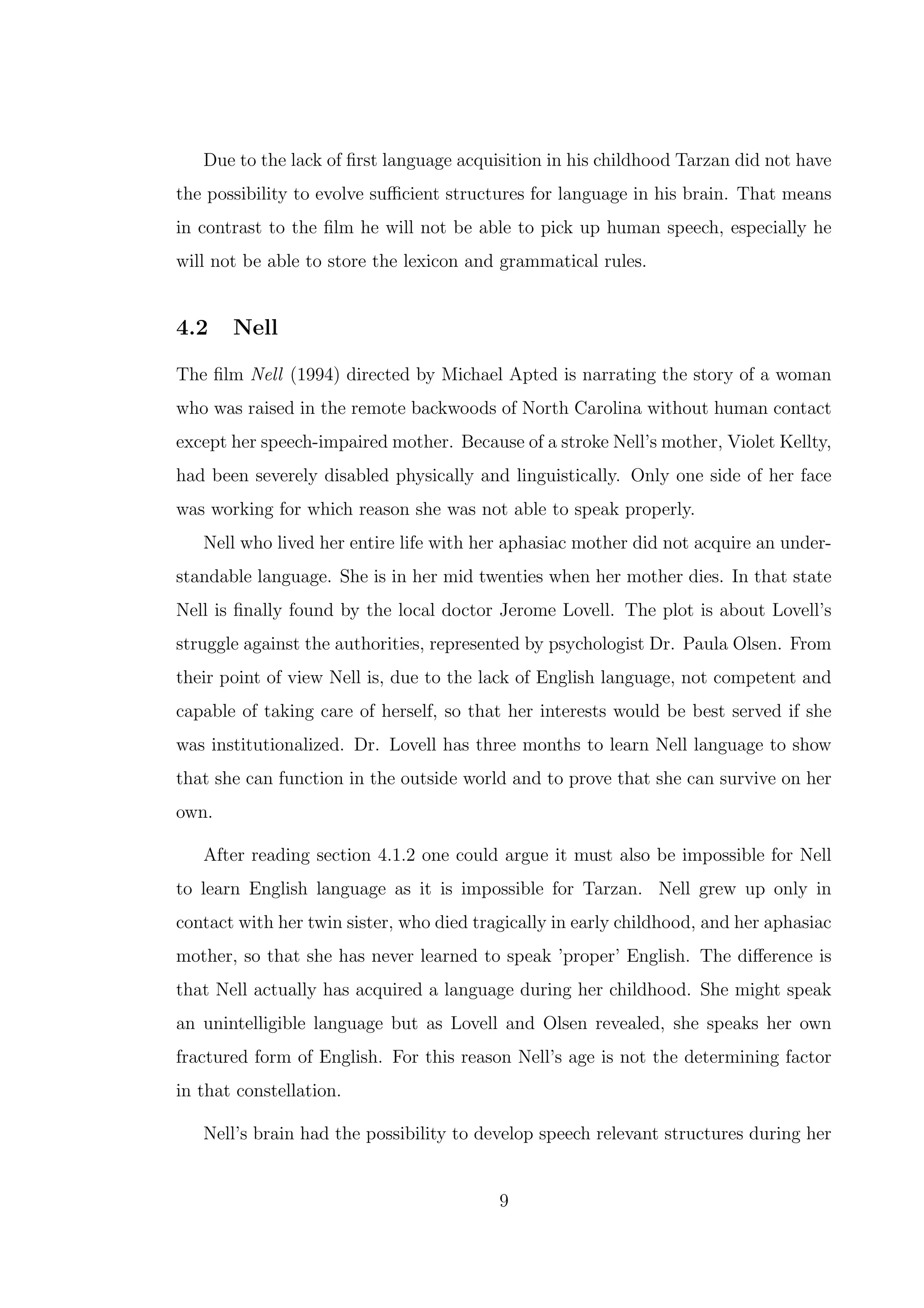 Due to the lack of ﬁrst language acquisition in his childhood Tarzan did not have
the possibility to evolve suﬃcient structures for language in his brain. That means
in contrast to the ﬁlm he will not be able to pick up human speech, especially he
will not be able to store the lexicon and grammatical rules.
4.2 Nell
The ﬁlm Nell (1994) directed by Michael Apted is narrating the story of a woman
who was raised in the remote backwoods of North Carolina without human contact
except her speech-impaired mother. Because of a stroke Nell’s mother, Violet Kellty,
had been severely disabled physically and linguistically. Only one side of her face
was working for which reason she was not able to speak properly.
Nell who lived her entire life with her aphasiac mother did not acquire an under-
standable language. She is in her mid twenties when her mother dies. In that state
Nell is ﬁnally found by the local doctor Jerome Lovell. The plot is about Lovell’s
struggle against the authorities, represented by psychologist Dr. Paula Olsen. From
their point of view Nell is, due to the lack of English language, not competent and
capable of taking care of herself, so that her interests would be best served if she
was institutionalized. Dr. Lovell has three months to learn Nell language to show
that she can function in the outside world and to prove that she can survive on her
own.
After reading section 4.1.2 one could argue it must also be impossible for Nell
to learn English language as it is impossible for Tarzan. Nell grew up only in
contact with her twin sister, who died tragically in early childhood, and her aphasiac
mother, so that she has never learned to speak ’proper’ English. The diﬀerence is
that Nell actually has acquired a language during her childhood. She might speak
an unintelligible language but as Lovell and Olsen revealed, she speaks her own
fractured form of English. For this reason Nell’s age is not the determining factor
in that constellation.
Nell’s brain had the possibility to develop speech relevant structures during her
9
 