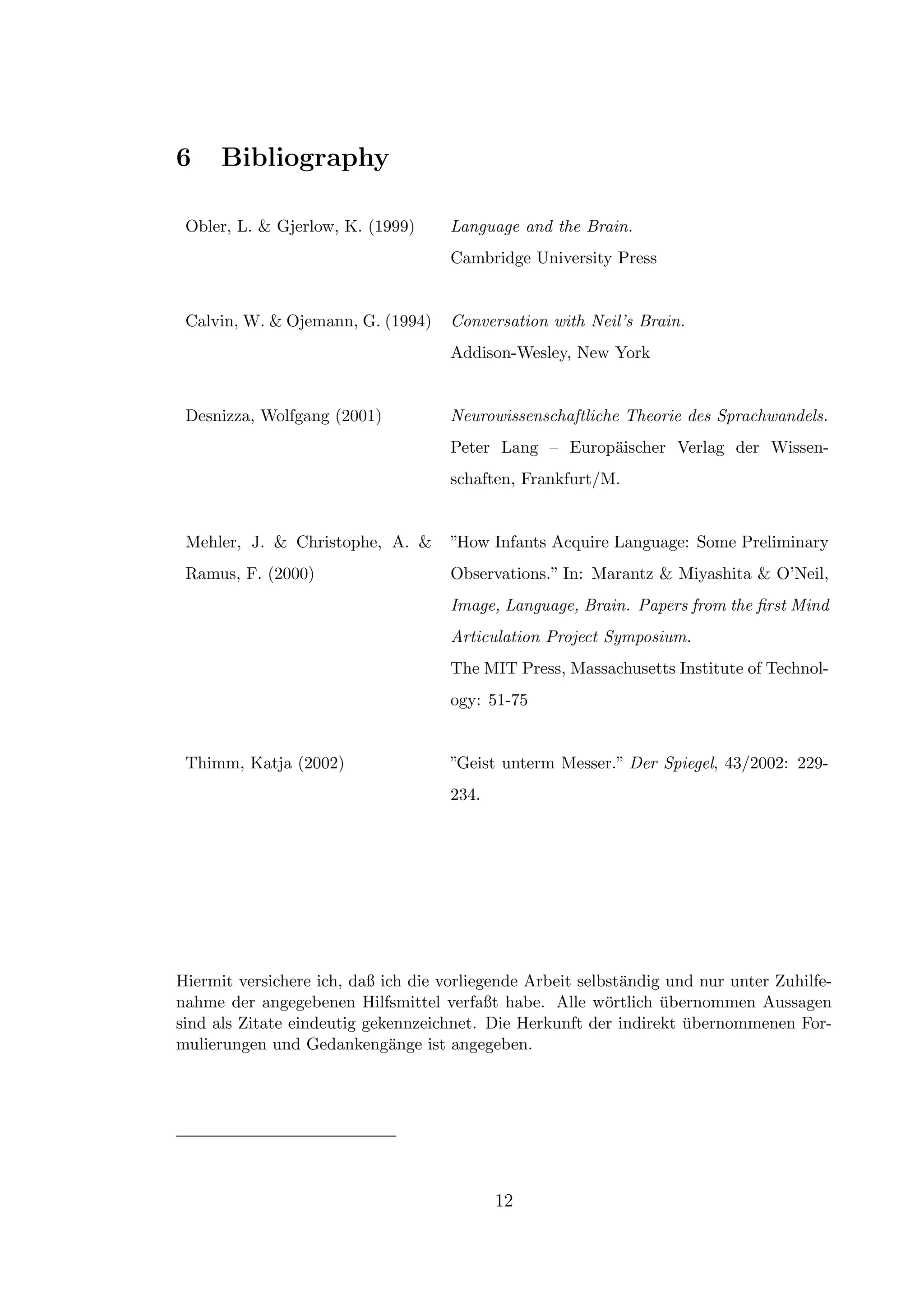 6 Bibliography
Obler, L. & Gjerlow, K. (1999) Language and the Brain.
Cambridge University Press
Calvin, W. & Ojemann, G. (1994) Conversation with Neil’s Brain.
Addison-Wesley, New York
Desnizza, Wolfgang (2001) Neurowissenschaftliche Theorie des Sprachwandels.
Peter Lang – Europ¨aischer Verlag der Wissen-
schaften, Frankfurt/M.
Mehler, J. & Christophe, A. &
Ramus, F. (2000)
”How Infants Acquire Language: Some Preliminary
Observations.” In: Marantz & Miyashita & O’Neil,
Image, Language, Brain. Papers from the ﬁrst Mind
Articulation Project Symposium.
The MIT Press, Massachusetts Institute of Technol-
ogy: 51-75
Thimm, Katja (2002) ”Geist unterm Messer.” Der Spiegel, 43/2002: 229-
234.
Hiermit versichere ich, daß ich die vorliegende Arbeit selbst¨andig und nur unter Zuhilfe-
nahme der angegebenen Hilfsmittel verfaßt habe. Alle w¨ortlich ¨ubernommen Aussagen
sind als Zitate eindeutig gekennzeichnet. Die Herkunft der indirekt ¨ubernommenen For-
mulierungen und Gedankeng¨ange ist angegeben.
12
 