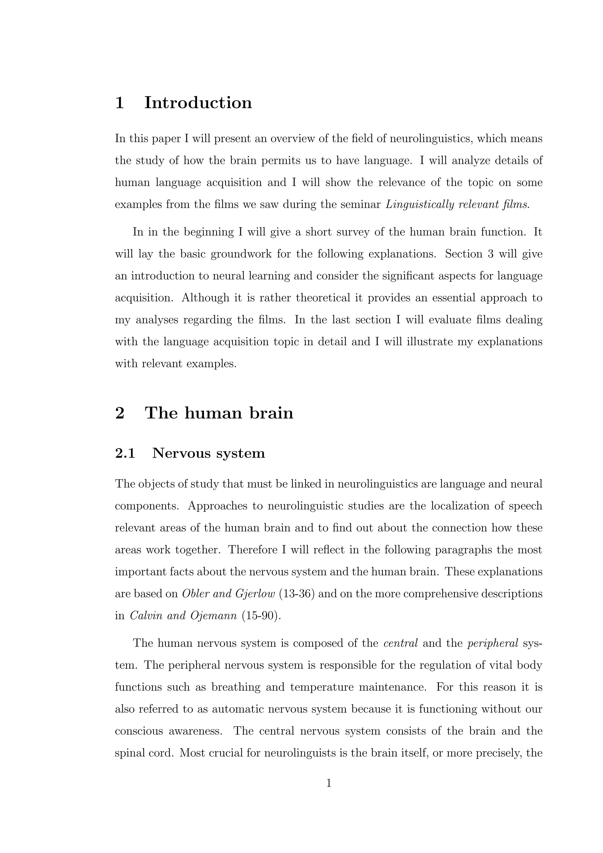 1 Introduction
In this paper I will present an overview of the ﬁeld of neurolinguistics, which means
the study of how the brain permits us to have language. I will analyze details of
human language acquisition and I will show the relevance of the topic on some
examples from the ﬁlms we saw during the seminar Linguistically relevant ﬁlms.
In in the beginning I will give a short survey of the human brain function. It
will lay the basic groundwork for the following explanations. Section 3 will give
an introduction to neural learning and consider the signiﬁcant aspects for language
acquisition. Although it is rather theoretical it provides an essential approach to
my analyses regarding the ﬁlms. In the last section I will evaluate ﬁlms dealing
with the language acquisition topic in detail and I will illustrate my explanations
with relevant examples.
2 The human brain
2.1 Nervous system
The objects of study that must be linked in neurolinguistics are language and neural
components. Approaches to neurolinguistic studies are the localization of speech
relevant areas of the human brain and to ﬁnd out about the connection how these
areas work together. Therefore I will reﬂect in the following paragraphs the most
important facts about the nervous system and the human brain. These explanations
are based on Obler and Gjerlow (13-36) and on the more comprehensive descriptions
in Calvin and Ojemann (15-90).
The human nervous system is composed of the central and the peripheral sys-
tem. The peripheral nervous system is responsible for the regulation of vital body
functions such as breathing and temperature maintenance. For this reason it is
also referred to as automatic nervous system because it is functioning without our
conscious awareness. The central nervous system consists of the brain and the
spinal cord. Most crucial for neurolinguists is the brain itself, or more precisely, the
1
 