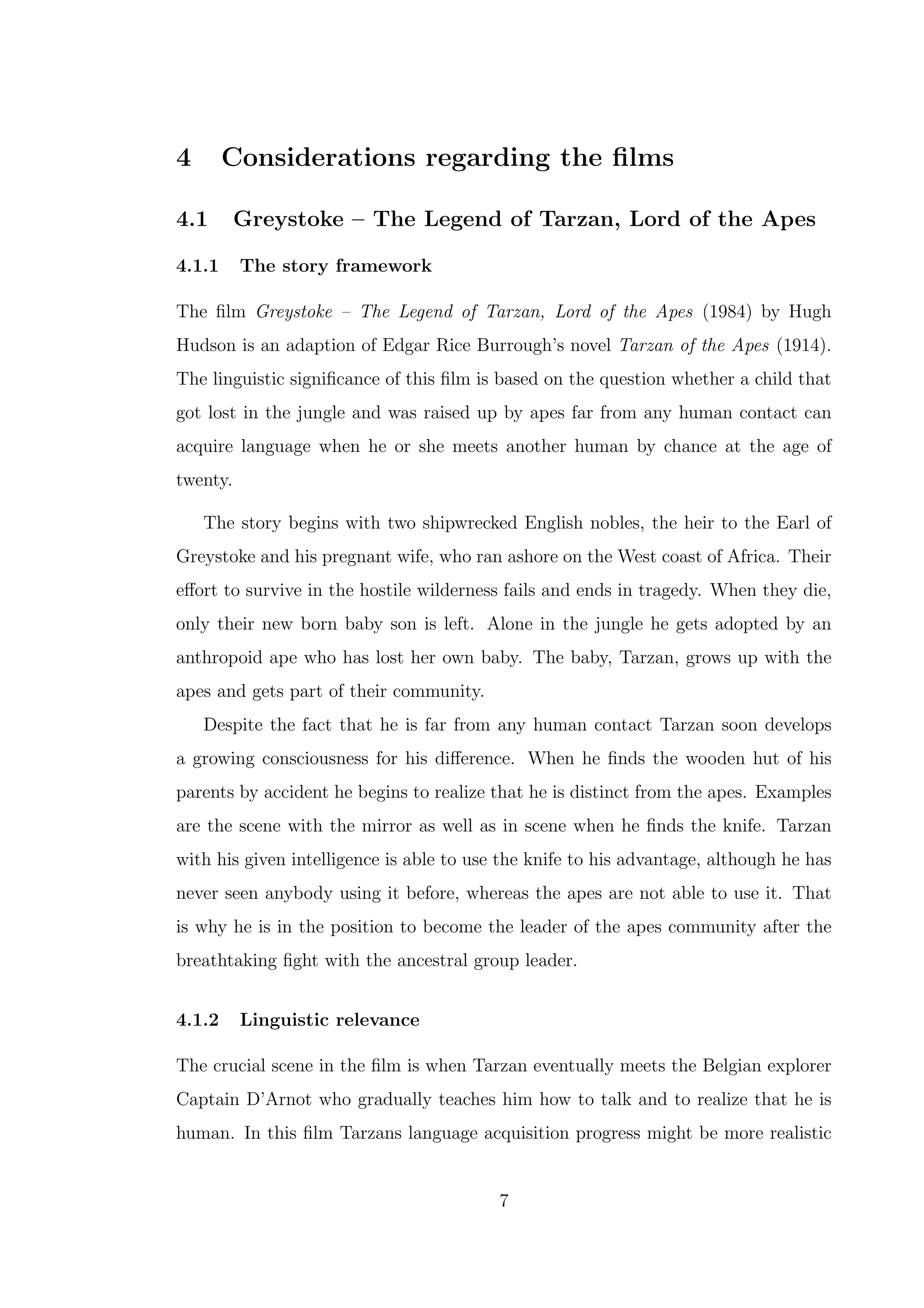 4 Considerations regarding the ﬁlms
4.1 Greystoke – The Legend of Tarzan, Lord of the Apes
4.1.1 The story framework
The ﬁlm Greystoke – The Legend of Tarzan, Lord of the Apes (1984) by Hugh
Hudson is an adaption of Edgar Rice Burrough’s novel Tarzan of the Apes (1914).
The linguistic signiﬁcance of this ﬁlm is based on the question whether a child that
got lost in the jungle and was raised up by apes far from any human contact can
acquire language when he or she meets another human by chance at the age of
twenty.
The story begins with two shipwrecked English nobles, the heir to the Earl of
Greystoke and his pregnant wife, who ran ashore on the West coast of Africa. Their
eﬀort to survive in the hostile wilderness fails and ends in tragedy. When they die,
only their new born baby son is left. Alone in the jungle he gets adopted by an
anthropoid ape who has lost her own baby. The baby, Tarzan, grows up with the
apes and gets part of their community.
Despite the fact that he is far from any human contact Tarzan soon develops
a growing consciousness for his diﬀerence. When he ﬁnds the wooden hut of his
parents by accident he begins to realize that he is distinct from the apes. Examples
are the scene with the mirror as well as in scene when he ﬁnds the knife. Tarzan
with his given intelligence is able to use the knife to his advantage, although he has
never seen anybody using it before, whereas the apes are not able to use it. That
is why he is in the position to become the leader of the apes community after the
breathtaking ﬁght with the ancestral group leader.
4.1.2 Linguistic relevance
The crucial scene in the ﬁlm is when Tarzan eventually meets the Belgian explorer
Captain D’Arnot who gradually teaches him how to talk and to realize that he is
human. In this ﬁlm Tarzans language acquisition progress might be more realistic
7
 