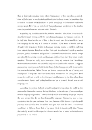 than in Burrough’s original story, where Tarzan more or less embodies an autodi-
dact, self-educated by the books found in the parental tree house. It is evident that
no human can learn how to read and to speak a language he or she never had heard
anyone speak. However, the plot about Tarzans language acquisition in the ﬁlm has
some improbabilities and appears rather fantastic.
Regarding my explanations in the previous sections I must come to the conclu-
sion that it must be impossible to learn human language in Tarzan’s position. If
he had been found at the age of four or ﬁve it would have been possible to teach
him language in the way it is shown in the ﬁlm. Even then he would have to
struggle with irreparable deﬁcits in language learning similar to children suﬀering
from speech disorder. Based on the fact that each neural network needs a training
phase to gain its experience it is possible to draw the conclusion that human beings
are only able to develop speech and language abilities when they hear other people
speaking. The age is a really important aspect, from my point of view I would say
that even the time before the ﬁrst word is spoken in childhood is eminent. I suppose
grammatical structures are build in the brain before humans are able to speak the
ﬁrst words themselves. When Tarzan has human contact at the age of twenty, the
development of linguistic structures in his brain was ﬁnished for a long time. That
means he would not be able to develop speech as illustrated in the ﬁlm, where later
when he comes ’home’ back to England he even learns to speak French as a second
language, too.
According to section 3 about neural learning it is important to build up the
genetically allocated structures during childhood before the end of the critical pe-
riod in language acquisition. Tarzan actually could not develop language because
the apes around him did not have human-like language. Tarzan was able to com-
municate with the apes and more than that, because of his human origin he could
produce more sounds than the vowels the apes were able to utter. The human
vocal tract is diﬀerent from that of the apes. So it is incontestable that Tarzan
theoretically would be able to produce human words, but it would be limited to the
production of the sound.
8
 