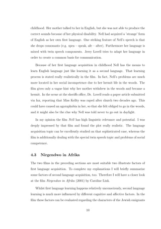 childhood. Her mother talked to her in English, but she was not able to produce the
correct sounds because of her physical disability. Nell had acquired a ’strange’ form
of English as her own ﬁrst language. One striking feature of Nell’s speech is that
she drops consonants (e.g. spea – speak, afe – after). Furthermore her language is
mixed with twin speech components. Jerry Lovell tries to adapt her language in
order to create a common basis for communication.
Because of her ﬁrst language acquisition in childhood Nell has the means to
learn English language just like learning it as a second language. That learning
process is stated really realistically in the ﬁlm. In fact, Nell’s problems are much
more located in her social incompetence due to her hermit life in the woods. The
ﬁlm gives only a vague hint why her mother withdrew in the woods and became a
hermit. In the scene at the sheriﬀs oﬃce, Dr. Lovell reads a paper article submitted
via fax, reporting that Miss Kellty was raped after church two decades ago. This
could have caused an agoraphobia in her, so that she felt obliged to go in the woods,
and it might also be the clue why Nell was told never to go out in daylight.
In my opinion the ﬁlm Nell has high linguistic relevance and potential. I was
deeply impressed by that ﬁlm and found the plot really realistic. The language
acquisition topic can be excellently studied on that sophisticated case, whereas the
ﬁlm is additionally dealing with the special twin speech topic and problems of social
competence.
4.3 Nirgendwo in Afrika
The two ﬁlms in the preceding sections are most suitable two illustrate factors of
ﬁrst language acquisition. To complete my explanations I will brieﬂy summarize
some factors of second language acquisition, too. Therefore I will have a closer look
at the ﬁlm Nirgendwo in Afrika (2001) by Caroline Link.
Whilst ﬁrst language learning happens relatively unconsciously, second language
learning is much more inﬂuenced by diﬀerent cognitive and aﬀective factors. In the
ﬁlm these factors can be evaluated regarding the characters of the Jewish emigrants
10
 