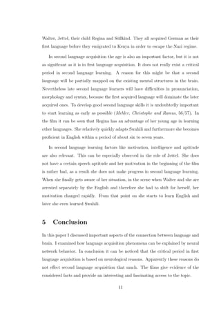 Walter, Jettel, their child Regina and S¨ußkind. They all acquired German as their
ﬁrst language before they emigrated to Kenya in order to escape the Nazi regime.
In second language acquisition the age is also an important factor, but it is not
as signiﬁcant as it is in ﬁrst language acquisition. It does not really exist a critical
period in second language learning. A reason for this might be that a second
language will be partially mapped on the existing mental structures in the brain.
Nevertheless late second language learners will have diﬃculties in pronunciation,
morphology and syntax, because the ﬁrst acquired language will dominate the later
acquired ones. To develop good second language skills it is undoubtedly important
to start learning as early as possible (Mehler, Christophe and Ramus, 56/57). In
the ﬁlm it can be seen that Regina has an advantage of her young age in learning
other languages. She relatively quickly adapts Swahili and furthermore she becomes
proﬁcient in English within a period of about six to seven years.
In second language learning factors like motivation, intelligence and aptitude
are also relevant. This can be especially observed in the role of Jettel. She does
not have a certain speech aptitude and her motivation in the beginning of the ﬁlm
is rather bad, as a result she does not make progress in second language learning.
When she ﬁnally gets aware of her situation, in the scene when Walter and she are
arrested separately by the English and therefore she had to shift for herself, her
motivation changed rapidly. From that point on she starts to learn English and
later she even learned Swahili.
5 Conclusion
In this paper I discussed important aspects of the connection between language and
brain. I examined how language acquisition phenomena can be explained by neural
network behavior. In conclusion it can be noticed that the critical period in ﬁrst
language acquisition is based on neurological reasons. Apparently these reasons do
not eﬀect second language acquisition that much. The ﬁlms give evidence of the
considered facts and provide an interesting and fascinating access to the topic.
11
 