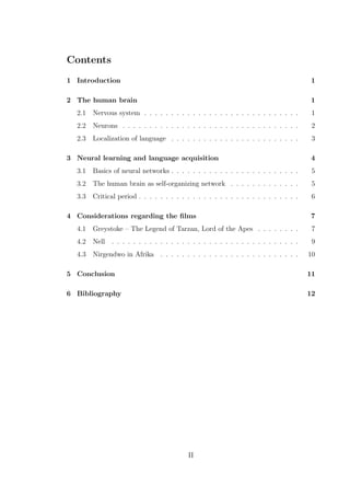 Contents
1 Introduction 1
2 The human brain 1
2.1 Nervous system . . . . . . . . . . . . . . . . . . . . . . . . . . . . . 1
2.2 Neurons . . . . . . . . . . . . . . . . . . . . . . . . . . . . . . . . . 2
2.3 Localization of language . . . . . . . . . . . . . . . . . . . . . . . . 3
3 Neural learning and language acquisition 4
3.1 Basics of neural networks . . . . . . . . . . . . . . . . . . . . . . . . 5
3.2 The human brain as self-organizing network . . . . . . . . . . . . . 5
3.3 Critical period . . . . . . . . . . . . . . . . . . . . . . . . . . . . . . 6
4 Considerations regarding the ﬁlms 7
4.1 Greystoke – The Legend of Tarzan, Lord of the Apes . . . . . . . . 7
4.2 Nell . . . . . . . . . . . . . . . . . . . . . . . . . . . . . . . . . . . 9
4.3 Nirgendwo in Afrika . . . . . . . . . . . . . . . . . . . . . . . . . . 10
5 Conclusion 11
6 Bibliography 12
II
 