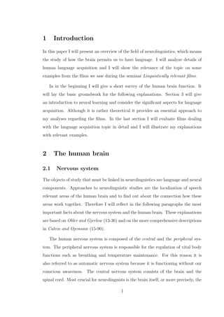 1 Introduction
In this paper I will present an overview of the ﬁeld of neurolinguistics, which means
the study of how the brain permits us to have language. I will analyze details of
human language acquisition and I will show the relevance of the topic on some
examples from the ﬁlms we saw during the seminar Linguistically relevant ﬁlms.
In in the beginning I will give a short survey of the human brain function. It
will lay the basic groundwork for the following explanations. Section 3 will give
an introduction to neural learning and consider the signiﬁcant aspects for language
acquisition. Although it is rather theoretical it provides an essential approach to
my analyses regarding the ﬁlms. In the last section I will evaluate ﬁlms dealing
with the language acquisition topic in detail and I will illustrate my explanations
with relevant examples.
2 The human brain
2.1 Nervous system
The objects of study that must be linked in neurolinguistics are language and neural
components. Approaches to neurolinguistic studies are the localization of speech
relevant areas of the human brain and to ﬁnd out about the connection how these
areas work together. Therefore I will reﬂect in the following paragraphs the most
important facts about the nervous system and the human brain. These explanations
are based on Obler and Gjerlow (13-36) and on the more comprehensive descriptions
in Calvin and Ojemann (15-90).
The human nervous system is composed of the central and the peripheral sys-
tem. The peripheral nervous system is responsible for the regulation of vital body
functions such as breathing and temperature maintenance. For this reason it is
also referred to as automatic nervous system because it is functioning without our
conscious awareness. The central nervous system consists of the brain and the
spinal cord. Most crucial for neurolinguists is the brain itself, or more precisely, the
1
 