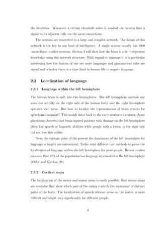 the dendrites. Whenever a certain threshold value is reached the neuron ﬁres a
signal to its adjacent cells via the axon connections.
The neurons are connected to a large and complex network. The design of this
network is the key to any kind of intelligence. A single neuron usually has 1000
connections to other neurons. Section 3 will show how the brain is able to represent
knowledge using this network structure. With regard to language it is in particular
interesting how the lexicon of one ore more languages and grammatical rules are
stored and whether there is a time limit in human life to acquire language.
2.3 Localization of language
2.3.1 Language within the left hemisphere
The human brain is split into two hemispheres. The left hemisphere controls any
muscular activity on the right side of the human body and the right hemisphere
operates vice versa. But how to localize the representation of brain centers for
speech and language? This search dates back to the early nineteenth century. Some
physicians observed that brain injured patients with damage on the left hemisphere
often lost speech or linguistic abilities while people with a lesion on the right side
did not lose this ability.
From the vantage point of the present the dominance of the left hemisphere for
language is largely uncontroversial. Today exist diﬀerent test methods to prove the
localization of language within the left hemisphere for most people. Recent studies
estimate that 97% of the population has language represented in the left hemisphere
(Obler and Gjerlow, 28).
2.3.2 Cortical maps
The localization of the motor and sensor areas is easily possible, that means maps
are available that show which part of the cortex controls the movement of distinct
parts of the body. The localization of speech relevant areas on the cortex is more
diﬃcult and might vary signiﬁcantly for diﬀerent people.
3
 