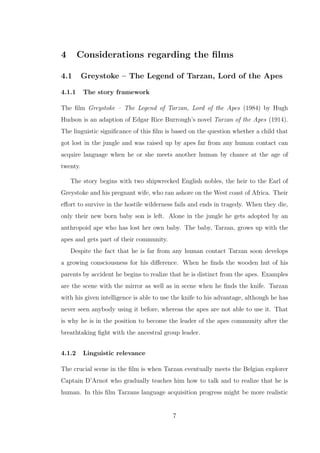 4 Considerations regarding the ﬁlms
4.1 Greystoke – The Legend of Tarzan, Lord of the Apes
4.1.1 The story framework
The ﬁlm Greystoke – The Legend of Tarzan, Lord of the Apes (1984) by Hugh
Hudson is an adaption of Edgar Rice Burrough’s novel Tarzan of the Apes (1914).
The linguistic signiﬁcance of this ﬁlm is based on the question whether a child that
got lost in the jungle and was raised up by apes far from any human contact can
acquire language when he or she meets another human by chance at the age of
twenty.
The story begins with two shipwrecked English nobles, the heir to the Earl of
Greystoke and his pregnant wife, who ran ashore on the West coast of Africa. Their
eﬀort to survive in the hostile wilderness fails and ends in tragedy. When they die,
only their new born baby son is left. Alone in the jungle he gets adopted by an
anthropoid ape who has lost her own baby. The baby, Tarzan, grows up with the
apes and gets part of their community.
Despite the fact that he is far from any human contact Tarzan soon develops
a growing consciousness for his diﬀerence. When he ﬁnds the wooden hut of his
parents by accident he begins to realize that he is distinct from the apes. Examples
are the scene with the mirror as well as in scene when he ﬁnds the knife. Tarzan
with his given intelligence is able to use the knife to his advantage, although he has
never seen anybody using it before, whereas the apes are not able to use it. That
is why he is in the position to become the leader of the apes community after the
breathtaking ﬁght with the ancestral group leader.
4.1.2 Linguistic relevance
The crucial scene in the ﬁlm is when Tarzan eventually meets the Belgian explorer
Captain D’Arnot who gradually teaches him how to talk and to realize that he is
human. In this ﬁlm Tarzans language acquisition progress might be more realistic
7
 