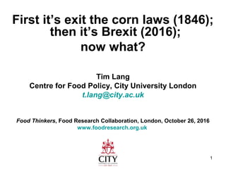 1
First it’s exit the corn laws (1846);
then it’s Brexit (2016);
now what?
Tim Lang
Centre for Food Policy, City University London
t.lang@city.ac.uk
Food Thinkers, Food Research Collaboration, London, October 26, 2016
www.foodresearch.org.uk
 