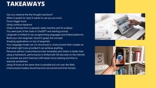 TAKEAWAYS
Can you observe the the thought reactions?
When it awaits for input it wants to use you as a tool.
Force trigger tools
Using continue keyword
Chain is derived from a dynamic state machine and it's endless
You were part of the chain in ChatGPT and starting prompt
Langchain is limited to two programming languages and limited platforms
Build your own langchain. Good to grasp the concept.
Amazing applications on top of langchain.
Your language model can run structured or unstructured other models so
that when right tools provided it can achieve anything.
Personal opinion: Customised prompt templates and chains is better than
using a framework, performance is limited with 30 seconds on the internet
as sockets are short lived but LLM needs more chaining and time to
execute sometimes.
Using 10 tools at the same time is possible but not over the Web.
Unstructured models should become structured and time-framed.
 