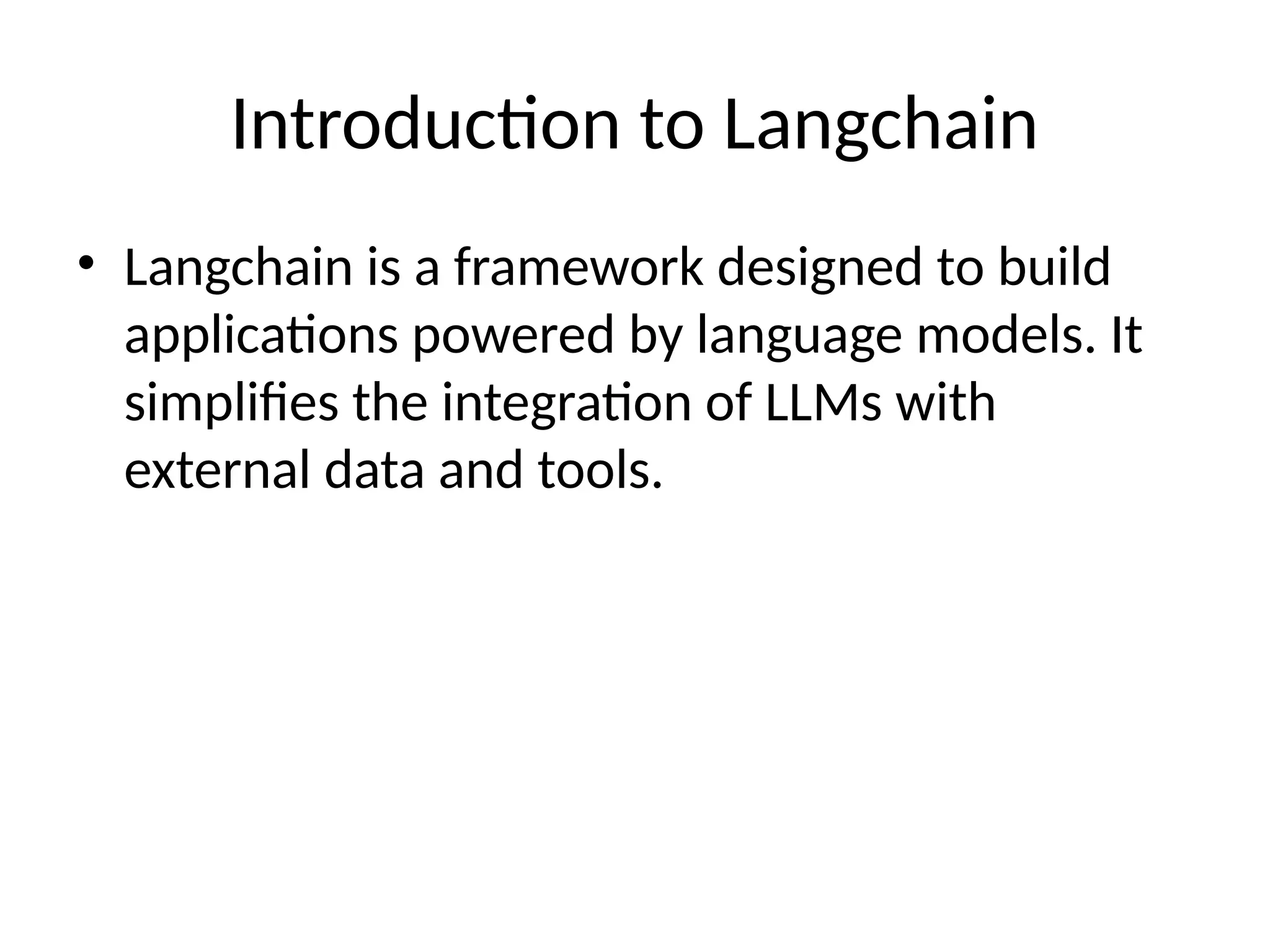 Introduction to Langchain
• Langchain is a framework designed to build
applications powered by language models. It
simplifies the integration of LLMs with
external data and tools.
 