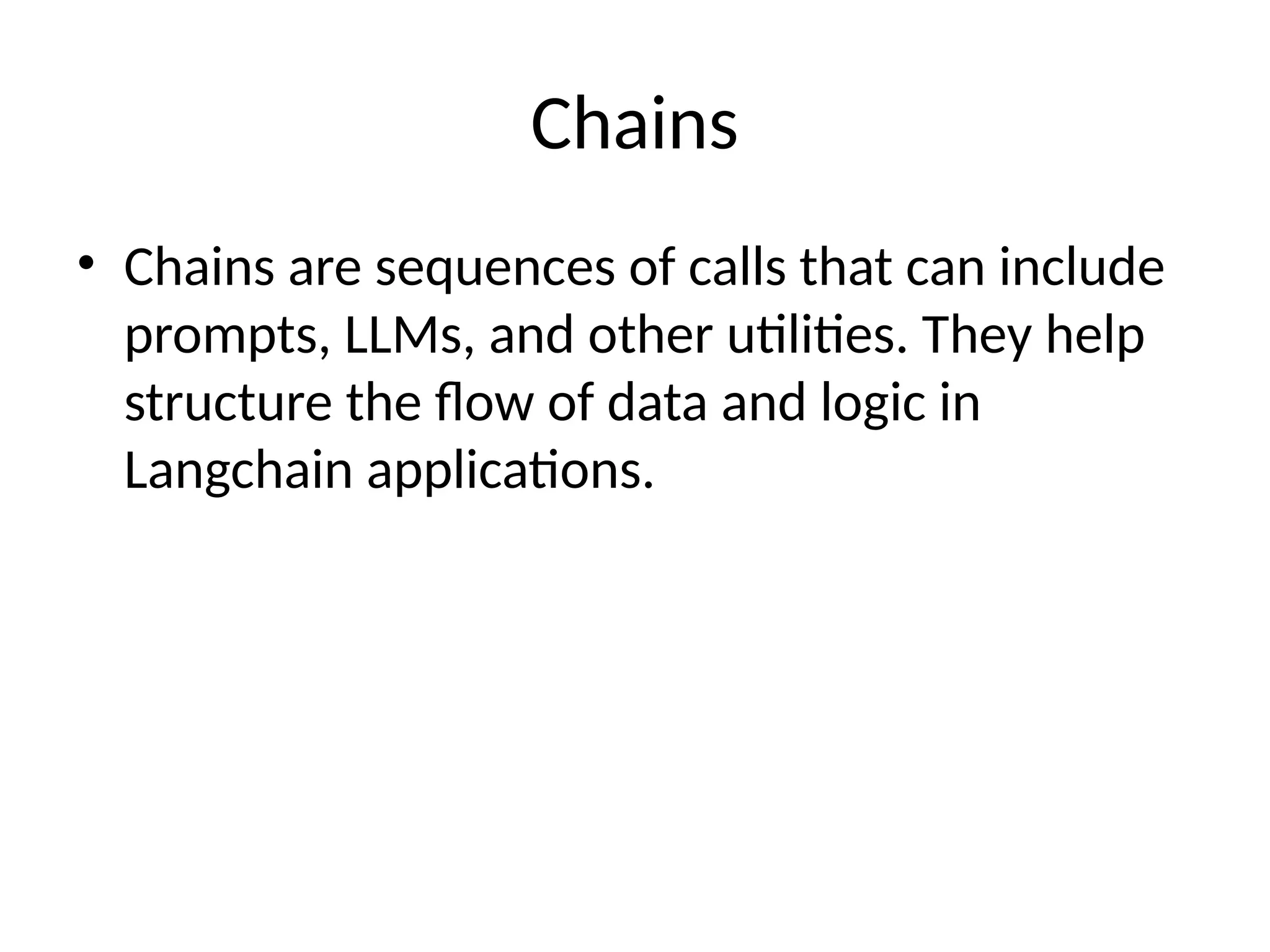 Chains
• Chains are sequences of calls that can include
prompts, LLMs, and other utilities. They help
structure the flow of data and logic in
Langchain applications.
 