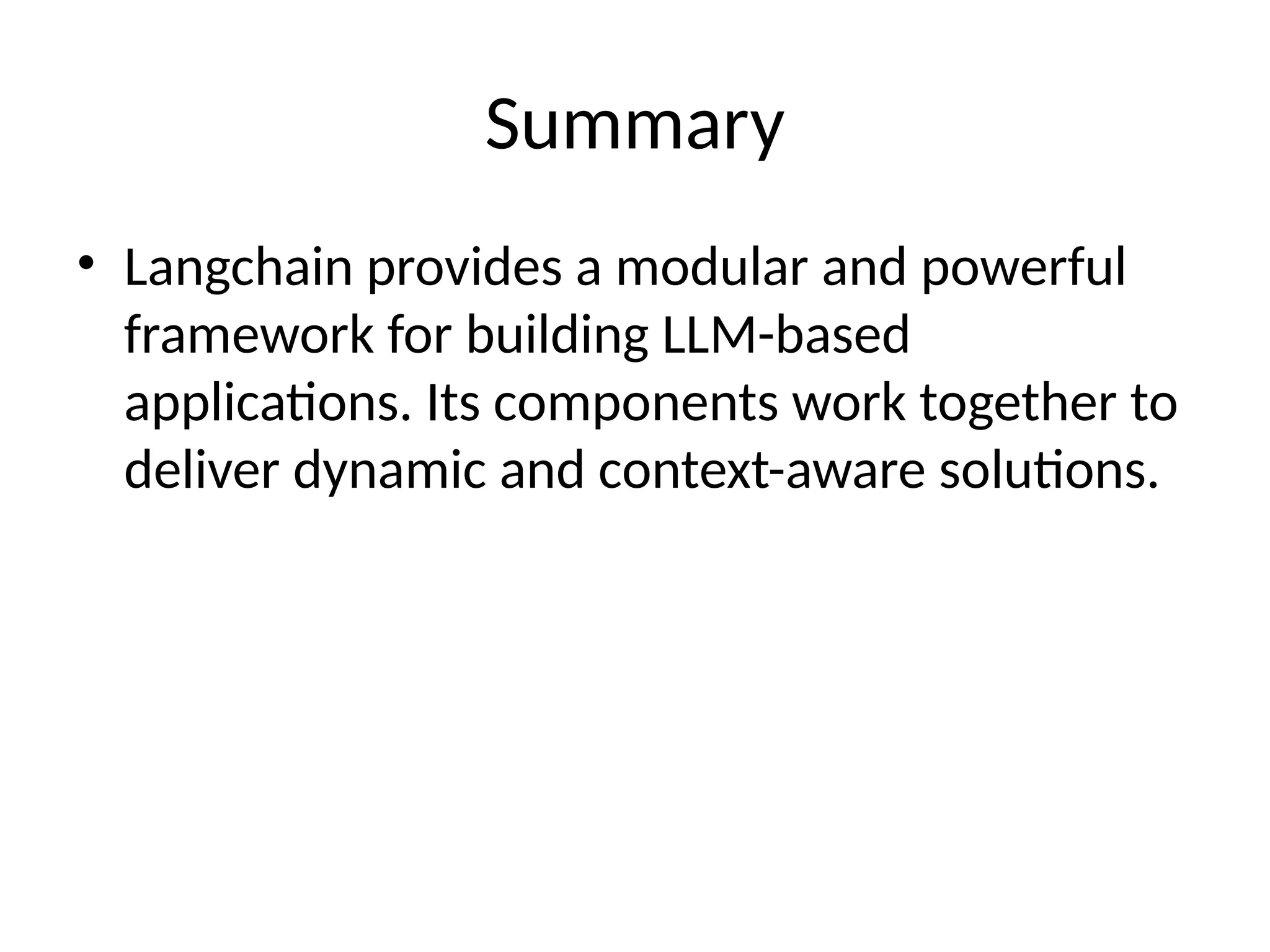 Summary
• Langchain provides a modular and powerful
framework for building LLM-based
applications. Its components work together to
deliver dynamic and context-aware solutions.
 