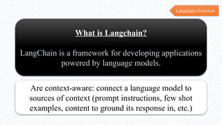 Langchain Overview
What is Langchain?
LangChain is a framework for developing applications
powered by language models.
Are context-aware: connect a language model to
sources of context (prompt instructions, few shot
examples, content to ground its response in, etc.)
 