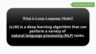 Large Language Model
What is Large Language Model?
(LLM) is a deep learning algorithm that can
perform a variety of
natural language processing (NLP) tasks.
 