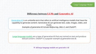 Large Language Model
Difference between LLMs and Generative AI
Generative AI is an umbrella term that refers to artificial intelligence models that have the
capability to generate content. Generative AI can generate text, code, images, video, and
music.
Examples of generative AI include Midjourney, DALL-E, and ChatGPT.
Large language models are a type of generative AI that are trained on text and produce
textual content. ChatGPT is a popular example of generative text AI.
※ All large language models are generative AI
 