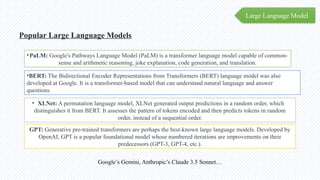 Large Language Model
Popular Large Language Models
•PaLM: Google's Pathways Language Model (PaLM) is a transformer language model capable of common-
sense and arithmetic reasoning, joke explanation, code generation, and translation.
•BERT: The Bidirectional Encoder Representations from Transformers (BERT) language model was also
developed at Google. It is a transformer-based model that can understand natural language and answer
questions.
• XLNet: A permutation language model, XLNet generated output predictions in a random order, which
distinguishes it from BERT. It assesses the pattern of tokens encoded and then predicts tokens in random
order, instead of a sequential order.
GPT: Generative pre-trained transformers are perhaps the best-known large language models. Developed by
OpenAI, GPT is a popular foundational model whose numbered iterations are improvements on their
predecessors (GPT-3, GPT-4, etc.).
Google’s Gemini, Anthropic’s Claude 3.5 Sonnet…
 