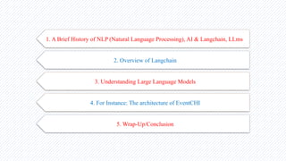 1. A Brief History of NLP (Natural Language Processing), AI & Langchain, LLms
2. Overview of Langchain
3. Understanding Large Language Models
4. For Instance: The architecture of EventCHI
5. Wrap-Up/Conclusion
 