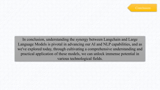 Conclusion
In conclusion, understanding the synergy between Langchain and Large
Language Models is pivotal in advancing our AI and NLP capabilities, and as
we've explored today, through cultivating a comprehensive understanding and
practical application of these models, we can unlock immense potential in
various technological fields.
 
