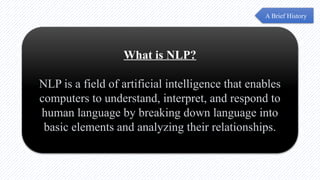 What is NLP?
NLP is a field of artificial intelligence that enables
computers to understand, interpret, and respond to
human language by breaking down language into
basic elements and analyzing their relationships.
A Brief History
 