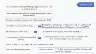 Text completion, creating embeddings or performing tasks such
as sentiment analysis
A Brief History
Huge parameter count and large corpus of training data used to
train the models
fine-tuned on text conversations and further tuned using RLHF
Granted access to external knowledge
Next trend was the adoption of frameworks such as LangChain and
LlamaIndex to facilitate Retrieval Augmented Generation (RAG)
The ability to search the web generate Web Search queries, in a similar way to RAG
Adding memory, personalisation and task
planning
connect external data stores / vector stores to allow LLMs to
store memories and personalisation metadata
GPT-3 :2k, GPT-3.5: 4k, GPT-4 :8k, GPT-4-Turbo, GPT-4o :128k.
Faster, cheaper and more capable Voice conversations : STT & TTS based on the OpenAI’s Whisper model,
ElevenLabs, Deepgram
 