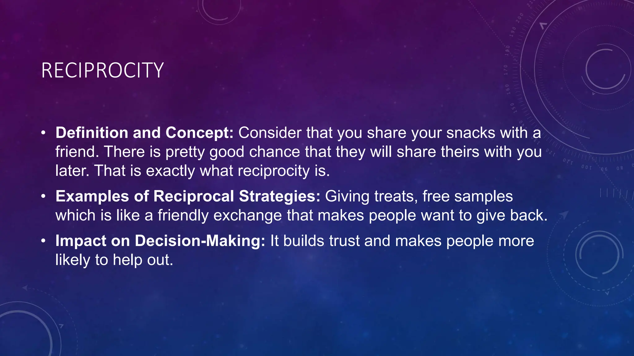 RECIPROCITY
• Definition and Concept: Consider that you share your snacks with a
friend. There is pretty good chance that they will share theirs with you
later. That is exactly what reciprocity is.
• Examples of Reciprocal Strategies: Giving treats, free samples
which is like a friendly exchange that makes people want to give back.
• Impact on Decision-Making: It builds trust and makes people more
likely to help out.
 