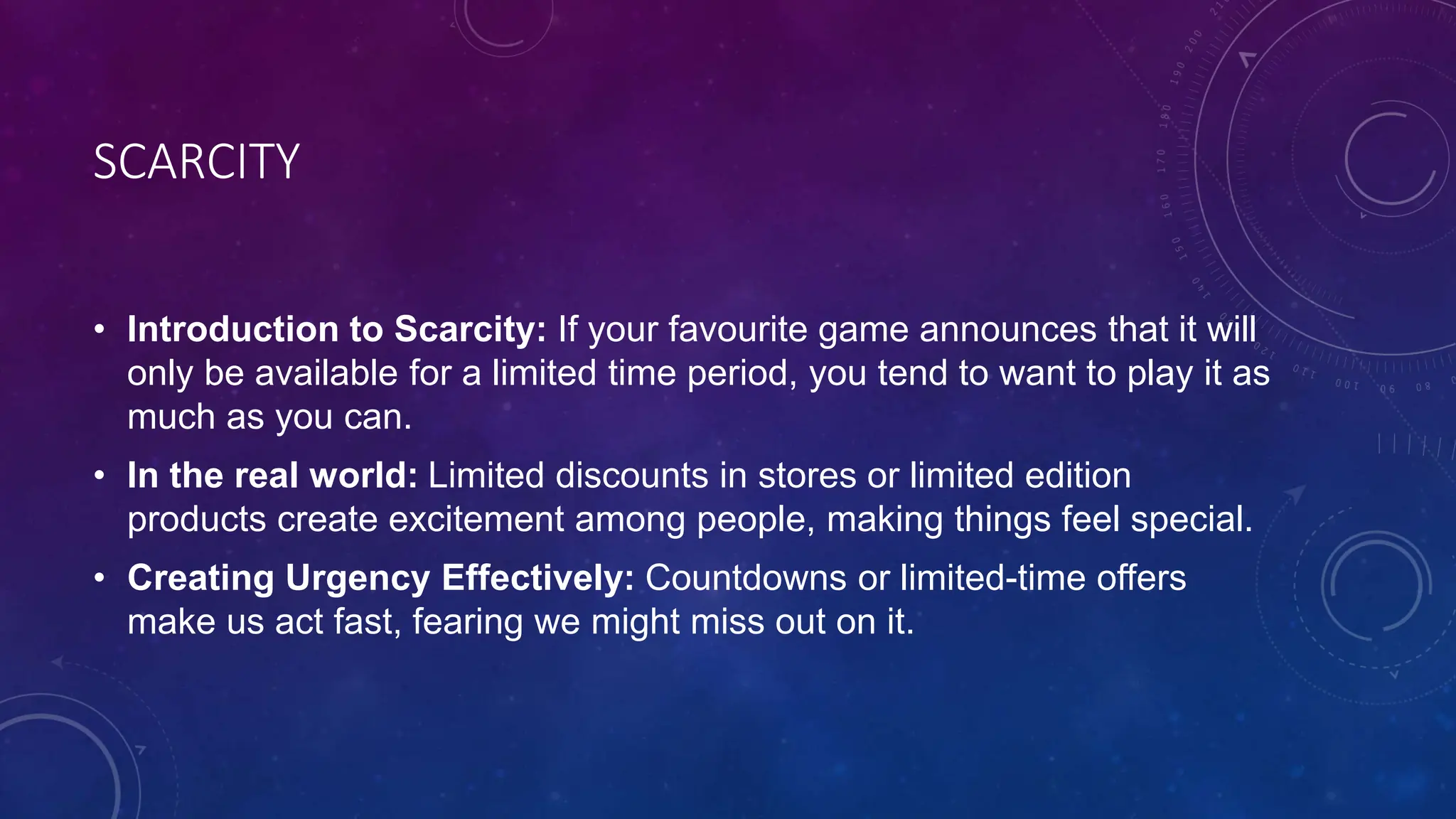 SCARCITY
• Introduction to Scarcity: If your favourite game announces that it will
only be available for a limited time period, you tend to want to play it as
much as you can.
• In the real world: Limited discounts in stores or limited edition
products create excitement among people, making things feel special.
• Creating Urgency Effectively: Countdowns or limited-time offers
make us act fast, fearing we might miss out on it.
 
