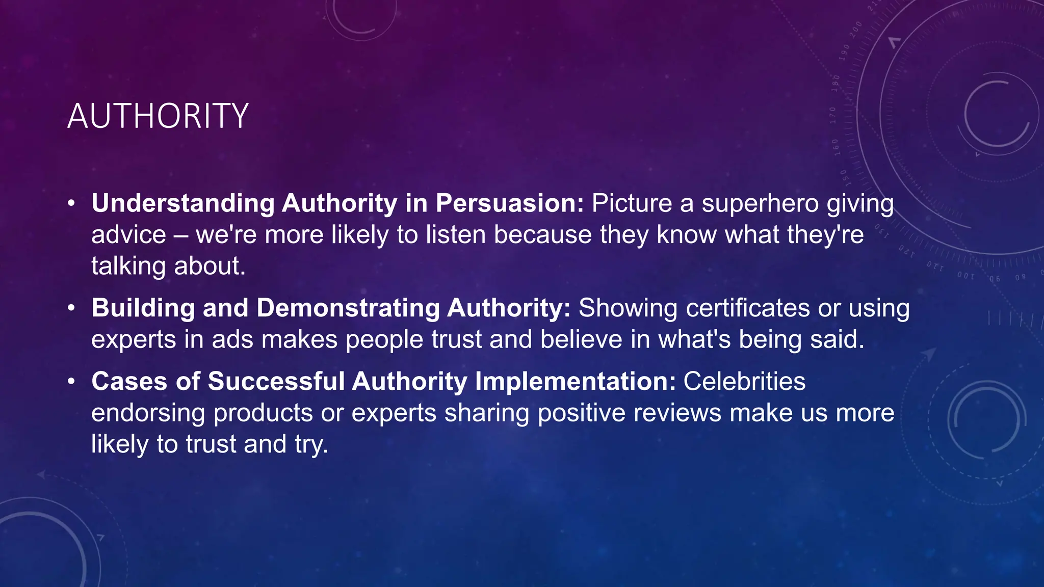 AUTHORITY
• Understanding Authority in Persuasion: Picture a superhero giving
advice – we're more likely to listen because they know what they're
talking about.
• Building and Demonstrating Authority: Showing certificates or using
experts in ads makes people trust and believe in what's being said.
• Cases of Successful Authority Implementation: Celebrities
endorsing products or experts sharing positive reviews make us more
likely to trust and try.
 
