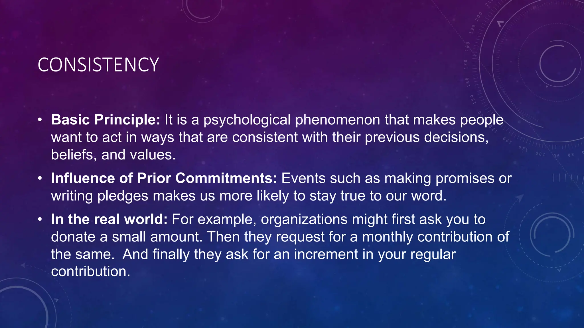 CONSISTENCY
• Basic Principle: It is a psychological phenomenon that makes people
want to act in ways that are consistent with their previous decisions,
beliefs, and values.
• Influence of Prior Commitments: Events such as making promises or
writing pledges makes us more likely to stay true to our word.
• In the real world: For example, organizations might first ask you to
donate a small amount. Then they request for a monthly contribution of
the same. And finally they ask for an increment in your regular
contribution.
 