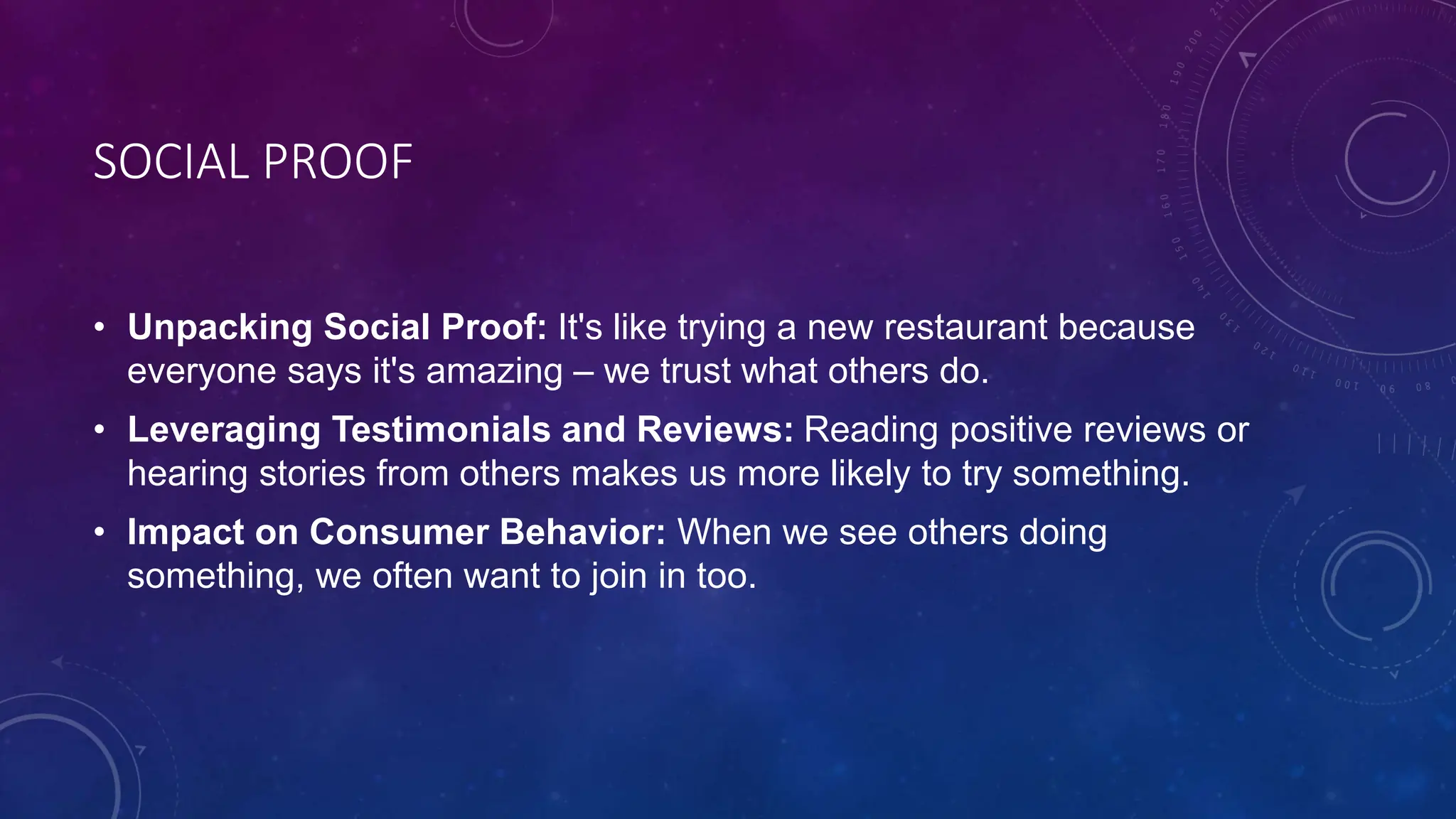 SOCIAL PROOF
• Unpacking Social Proof: It's like trying a new restaurant because
everyone says it's amazing – we trust what others do.
• Leveraging Testimonials and Reviews: Reading positive reviews or
hearing stories from others makes us more likely to try something.
• Impact on Consumer Behavior: When we see others doing
something, we often want to join in too.
 