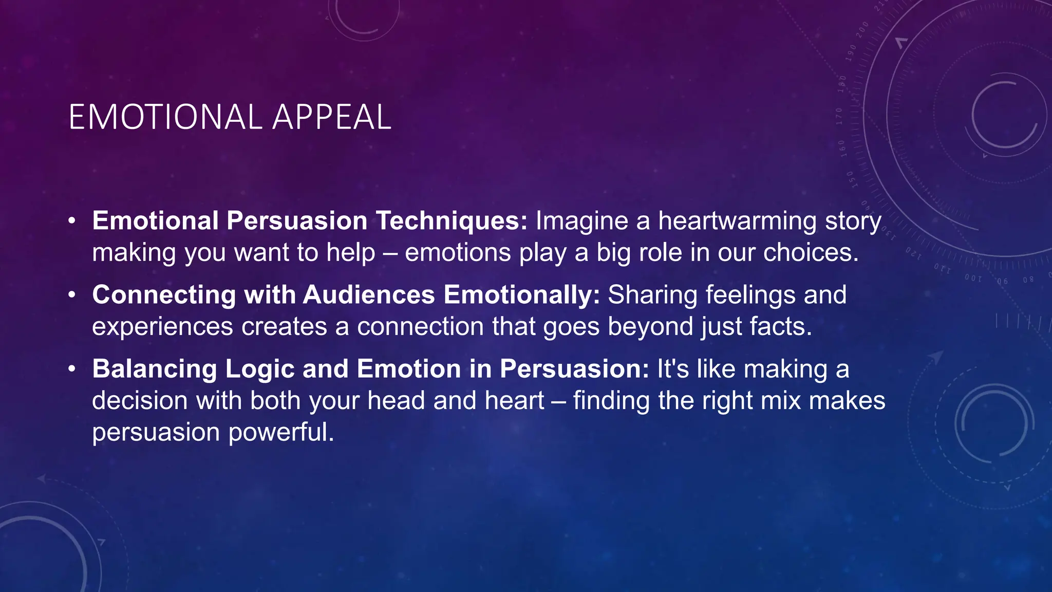 EMOTIONAL APPEAL
• Emotional Persuasion Techniques: Imagine a heartwarming story
making you want to help – emotions play a big role in our choices.
• Connecting with Audiences Emotionally: Sharing feelings and
experiences creates a connection that goes beyond just facts.
• Balancing Logic and Emotion in Persuasion: It's like making a
decision with both your head and heart – finding the right mix makes
persuasion powerful.
 