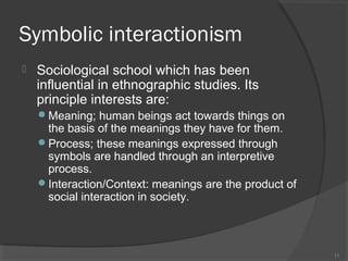 Symbolic interactionism


Sociological school which has been
influential in ethnographic studies. Its
principle interests are:
Meaning; human beings act towards things on

the basis of the meanings they have for them.
Process; these meanings expressed through
symbols are handled through an interpretive
process.
Interaction/Context: meanings are the product of
social interaction in society.

11

 