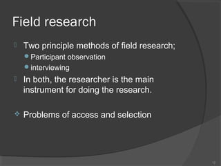 Field research


Two principle methods of field research;
Participant observation
interviewing



In both, the researcher is the main
instrument for doing the research.



Problems of access and selection

12

 
