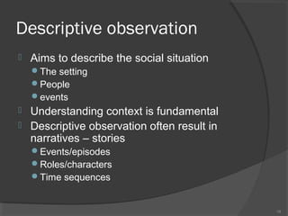 Descriptive observation


Aims to describe the social situation
The setting
People
events




Understanding context is fundamental
Descriptive observation often result in
narratives – stories
Events/episodes
Roles/characters
Time sequences

18

 