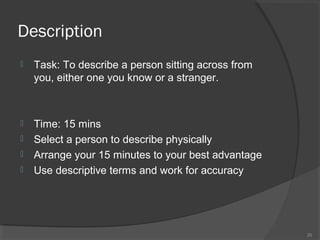Description


Task: To describe a person sitting across from
you, either one you know or a stranger.



Time: 15 mins
Select a person to describe physically
Arrange your 15 minutes to your best advantage
Use descriptive terms and work for accuracy





20

 