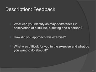 Description: Feedback


What can you identify as major differences in
observation of a still life, a setting and a person?



How did you approach this exercise?



What was difficult for you in the exercise and what do
you want to do about it?

21

 