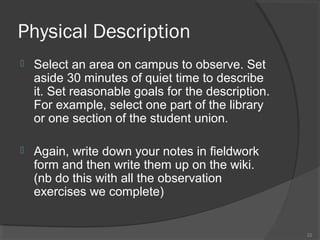 Physical Description


Select an area on campus to observe. Set
aside 30 minutes of quiet time to describe
it. Set reasonable goals for the description.
For example, select one part of the library
or one section of the student union.



Again, write down your notes in fieldwork
form and then write them up on the wiki.
(nb do this with all the observation
exercises we complete)

22

 