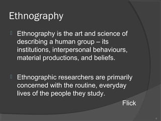 Ethnography


Ethnography is the art and science of
describing a human group – its
institutions, interpersonal behaviours,
material productions, and beliefs.



Ethnographic researchers are primarily
concerned with the routine, everyday
lives of the people they study.
Flick
6

 