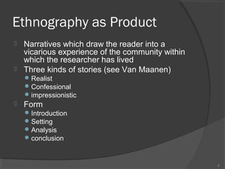 Ethnography as Product
Narratives which draw the reader into a
vicarious experience of the community within
which the researcher has lived
 Three kinds of stories (see Van Maanen)


 Realist
 Confessional
 impressionistic



Form
 Introduction
 Setting
 Analysis
 conclusion

8

 