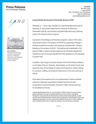 Press Release                                                                                                        Contact
                                                                                                                Jennifer Lang
For Immediate Release                                                                                            Lang Dental
                                                                                                847-215-6622, ext. 234 phone
                                                                                                            847-215-6678 fax
                                                                                                     Jennifer@langdental.com

                                  Lang Dental Announces University Science Gift


                                  Wheeling, IL ­ Dave Lang, President of Lang Dental Manufacturing Co,
                                               —
                                  Wheeling, IL, announced today that the University Of Wisconsin –
                                  Whitewater (UW-W), has honored Lang Dental Manufacturing, following
                                  a gift to the school’s science program.


                                  A graduate of the Biology and Chemistry programs, class of 1973, Dave
                                  Lang remains active in the program at UW-W by supporting it through a
                                  donation toward the renovation and expansion of Upham Hall – Science
                                  Building on the campus of UW-W. The building was re-dedicated in the
 Photo Available:                 spring of 2009. A plaque has been placed on the Chemistry Department
 Plaque honoring Dave Lang
 located at the University Of     Conference room honoring Lang Dental for their assistance in the rebuilding
 Wisconsin – Whitewater,
 Upham Hall - Science Building,   of Upham Hall.
 Chemistry Department
 Conference Room
                                  In addition, Dave Lang is an active member of the UW-W Science Alliance, 
                                  a committee of Alumni, Teachers, Administration and Emeritus Faculty that
                                  advise the Dean of the College of Letters and Sciences on matters relating
                                  to curriculum, staffing, and physical infrastructure for the pure sciences at
                                  UW-W.


                                  Committed to the sciences and to the advancement of dental materials
                                  sciences in particular, Lang Dental is hopeful that this and other
                                  investments in science education will result in better clinical outcomes
                                  for the global community.

                                  Lang Dental Manufacturing, Co. was founded in 1929 by Samuel Lang providing
                                  dental materials of the day to dental professionals. Since 1958, Lang Dental
                                  developed, manufactured and distributed to dental professionals globally, trusted
                                  acrylics used to fabricate tooth-colored self-curing acrylics, denture base acrylics and
                                  supporting equipment. Jet and Lang brand products are known for their excellence
                                  and consistent performance, trusted by clinicians and technicians worldwide.


                                                                           # # #
 