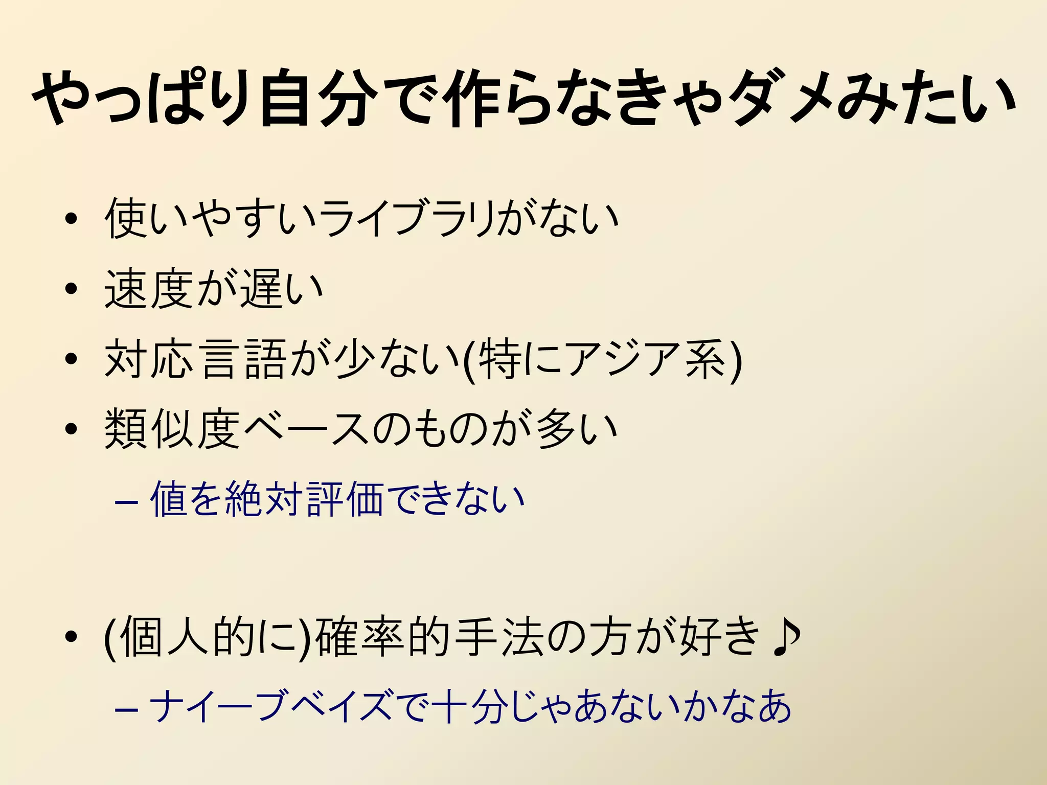 やっぱり自分で作らなきゃダメみたい
• 使いやすいライブラリがない
• 速度が遅い
• 対応言語が少ない(特にアジア系)
• 類似度ベースのものが多い
 – 値を絶対評価できない


• (個人的に)確率的手法の方が好き♪
 – ナイーブベイズで十分じゃあないかなあ
 