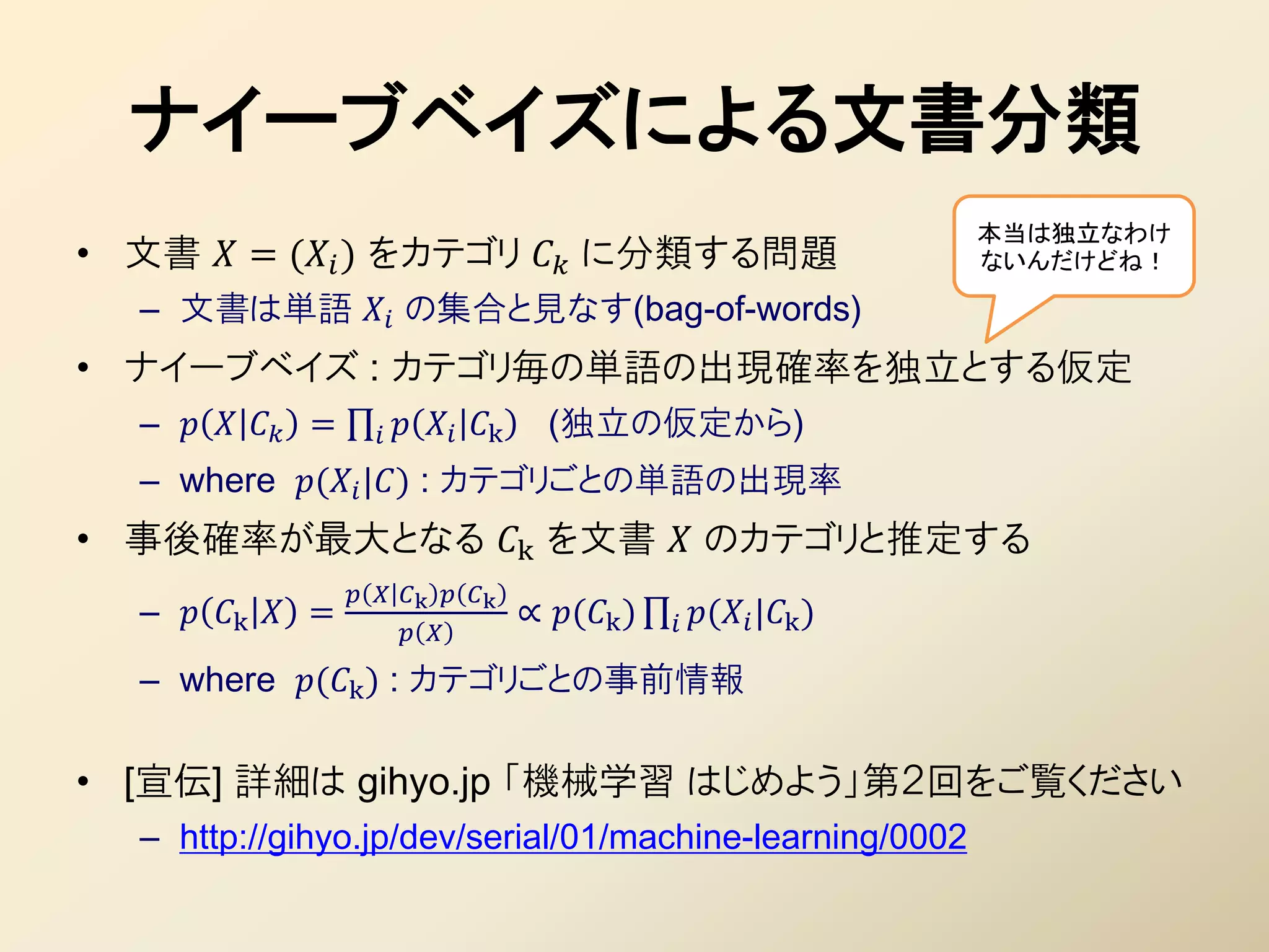 ナイーブベイズによる文書分類
                                                                          本当は独立なわけ
• 文書  = ( ) をカテゴリ  に分類する問題                                      ないんだけどね！

  – 文書は単語  の集合と見なす(bag-of-words)
• ナイーブベイズ : カテゴリ毎の単語の出現確率を独立とする仮定
  –    =           k     (独立の仮定から)
  – where ( |) : カテゴリごとの単語の出現率
• 事後確率が最大となる k を文書  のカテゴリと推定する
                     k  k
  –  k  =                          ∝ (k )    ( |k )
                          
  – where (k ) : カテゴリごとの事前情報

• [宣伝] 詳細は gihyo.jp 「機械学習 はじめよう」第２回をご覧ください
  – http://gihyo.jp/dev/serial/01/machine-learning/0002
 