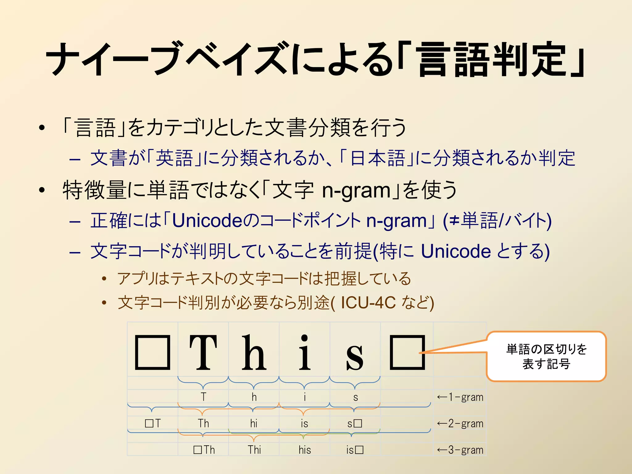 ナイーブベイズによる「言語判定」
• 「言語」をカテゴリとした文書分類を行う
 – 文書が「英語」に分類されるか、「日本語」に分類されるか判定
• 特徴量に単語ではなく「文字 n-gram」を使う
 – 正確には「Unicodeのコードポイント n-gram」 (≠単語/バイト)
 – 文字コードが判明していることを前提(特に Unicode とする)
   • アプリはテキストの文字コードは把握している
   • 文字コード判別が必要なら別途( ICU-4C など)


     □T h i s □                               単語の区切りを
                                               表す記号

             T    h      i     s    ←1-gram

       □T   Th    hi    is    s□    ←2-gram

            □Th   Thi   his   is□   ←3-gram
 
