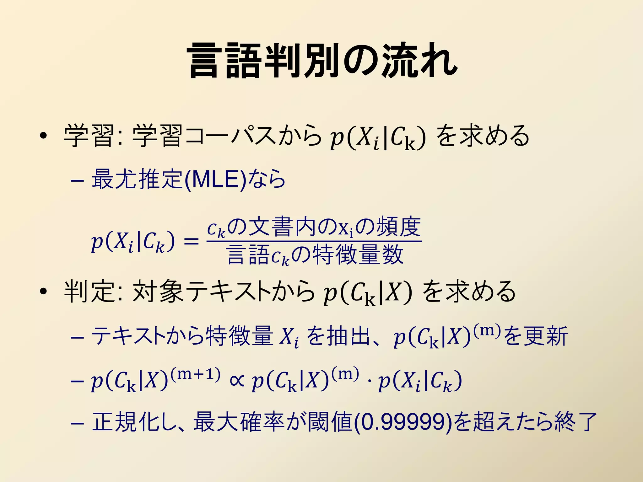 言語判別の流れ
• 学習: 学習コーパスから ( |k ) を求める
  – 最尤推定(MLE)なら

                      の文書内のXi の頻度
       =
                        言語の特徴量数
• 判定: 対象テキストから  k  を求める
                                                           (m) を更新
  – テキストから特徴量  を抽出、  k 
                (m+1)                 m
  –  k            ∝  k        ⋅   
  – 正規化し、最大確率が閾値(0.99999)を超えたら終了
 