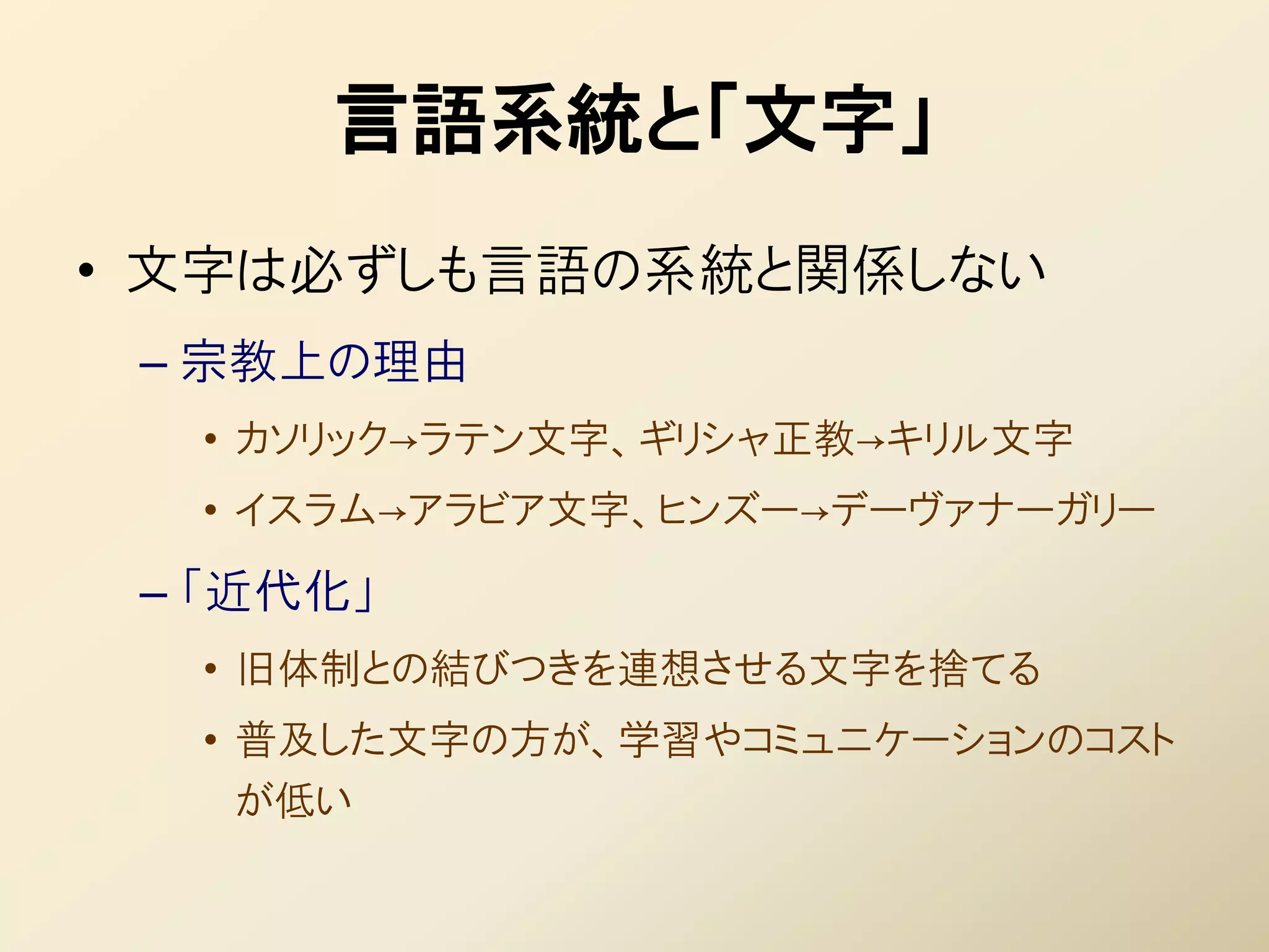 言語系統と「文字」
• 文字は必ずしも言語の系統と関係しない
 – 宗教上の理由
  • カソリック→ラテン文字、ギリシャ正教→キリル文字
  • イスラム→アラビア文字、ヒンズー→デーヴァナーガリー
 – 「近代化」
  • 旧体制との結びつきを連想させる文字を捨てる
  • 普及した文字の方が、学習やコミュニケーションのコスト
    が低い
 