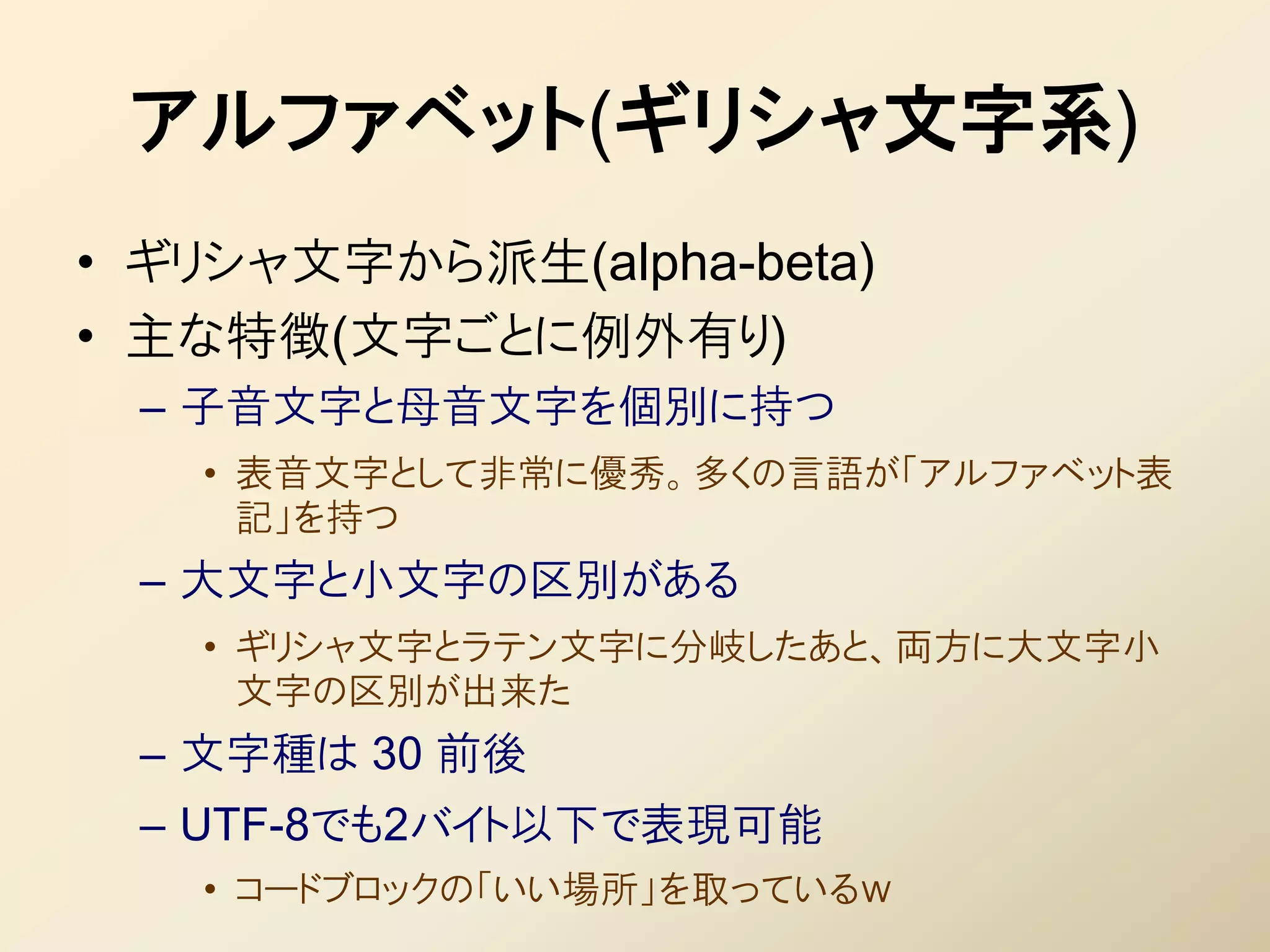 アルファベット(ギリシャ文字系)
• ギリシャ文字から派生(alpha-beta)
• 主な特徴(文字ごとに例外有り)
 – 子音文字と母音文字を個別に持つ
   • 表音文字として非常に優秀。多くの言語が「アルファベット表
     記」を持つ
 – 大文字と小文字の区別がある
   • ギリシャ文字とラテン文字に分岐したあと、両方に大文字小
     文字の区別が出来た
 – 文字種は 30 前後
 – UTF-8でも2バイト以下で表現可能
   • コードブロックの「いい場所」を取っているｗ
 
